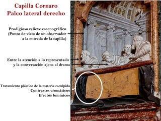 Capilla Cornaro
    Palco lateral derecho

     Prodigioso relieve escenográfico
     (Punto de vista de un observador
            a la entrada de la capilla)




    Entre la atención a lo representado
       y la conversación ajena al drama




Tratamiento plástico de la materia esculpida
                   Contrastes cromáticos
                       Efectos lumínicos
 