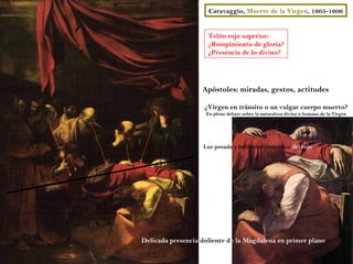 Caravaggio, Muerte de la Virgen, 1605-1606


                     Telón rojo superior:
                     ¿Rompimiento de gloria?
                     ¿Presencia de lo divino?




                   Apóstoles: miradas, gestos, actitudes

                    ¿Virgen en tránsito o un vulgar cuerpo muerto?
                    En pleno debate sobre la naturaleza divina o humana de la Virgen




                   Luz posada y brillantez cromática del rojo




Delicada presencia doliente de la Magdalena en primer plano
 