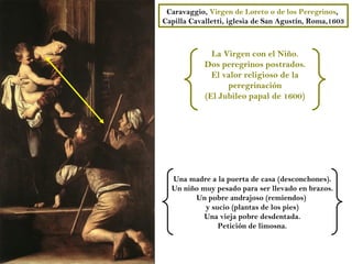 Caravaggio, Virgen de Loreto o de los Peregrinos,
Capilla Cavalletti, iglesia de San Agustín, Roma,1603



              La Virgen con el Niño.
            Dos peregrinos postrados.
              El valor religioso de la
                  peregrinación
            (El Jubileo papal de 1600)




  Una madre a la puerta de casa (desconchones).
  Un niño muy pesado para ser llevado en brazos.
        Un pobre andrajoso (remiendos)
           y sucio (plantas de los pies)
           Una vieja pobre desdentada.
               Petición de limosna.
 