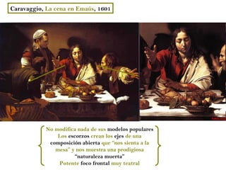 Caravaggio, La cena en Emaús, 1601




            No modifica nada de sus modelos populares
                Los escorzos crean los ejes de una
             composición abierta que “nos sienta a la
               mesa” y nos muestra una prodigiosa
                       “naturaleza muerta”
                Potente foco frontal muy teatral
 