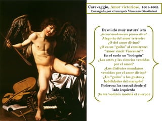 Caravaggio, Amor victorioso, 1601-1602.
 Encargada por el marqués Vincenzo Giustiniani




        Desnudo muy naturalista
       ¿intencionadamente provocativo?
         Alegoría del amor terrestre
            ¿O del amor divino?
       ¿O es un “guiño” al comitente:
          “Amor vincit Vincenzo”?
          En el suelo un “bodegón”
     ¿Las artes y las ciencias vencidas
                 por el amor?
          ¿Los disfrutes mundanos
        vencidos por el amor divino?
         ¿Un “guiño” a los gustos y
          habilidades del marqués?
        Poderosa luz teatral desde el
                lado izquierdo
     (la luz/sombra modela el cuerpo)
 