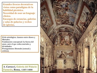 Grandes frescos decorativos
 vistos como paradigma de la
 habilidad pictórica.
 Necesidad de usar un lenguaje
 clásico.
 Encargos de estancias, galerías
 y salas de palacios y techos
 de iglesias.




Ciclo mitológico: Amores entre dioses y
Mortales.
Fundamento conceptual: La fuerza del
amor, ante el que ceden mortales y
divinidades.
Protagonismo: Desnudo (sensual y
erótico).




 A. Carracci, Galería del Palacio
 Farnesio, Roma, 1597-1600
 