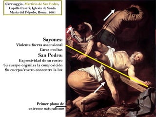 Caravaggio, Martirio de San Pedro,
   Capilla Cesari, Iglesia de Santa
   María del Pópolo, Roma, 1601




                        Sayones:
       Violenta fuerza ascensional
                     Caras ocultas
                     San Pedro:
         Expresividad de su rostro
Su cuerpo organiza la composición
 Su cuerpo/rostro concentra la luz




                    Primer plano de
               extremo naturalismo
 