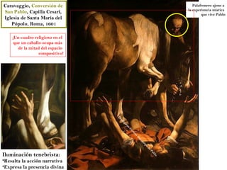 Caravaggio, Conversión de                                                Palafrenero ajeno a
                                                                      la experiencia mística
San Pablo, Capilla Cesari,                                                    que vive Pablo
Iglesia de Santa María del
   Pópolo, Roma, 1601

    ¡Un cuadro religioso en el
     que un caballo ocupa más
       de la mitad del espacio
                  compositivo!




                                 Pr
                                 od
                                   ig
                                      io
                                        so
                                        es
                                             co
                                               rz
                                                 o
                                                de
                                                     lc
                                                     ue
                                                        r po
                                                            de
                                                               Pa
Iluminación tenebrista:
                                                                  b
                                                                 lo

•Resalta la acción narrativa
•Expresa la presencia divina
 