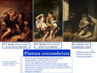 B. E. Murillo, Niños comiendo              B. E. Murillo, Niños comiendo                         B. E. Murillo, Niño
    de una tartera, 1665-1675                   melón y uvas, Años 50                             espulgándose, 1650



                              Pintura costumbrista                                                   El primero que realiza:
                                                                                                     •Fuerte claroscuro
                                                                                                     •Tono melancólico
                         1.   Pintura de género demandada por clientela extranjera
                         2.   Imagen amable y vitalista de “niños de la calle”
Niños que pasan hambre   3.   Ausencia de cualquier atisbo de crítica social
y son pobres aparecen    4.   Aspecto miserable/talante optimista, alegre, despreocupado
comiendo o con dinero
                         5.   Marcadamente realista: pies sucios, restos de comida, harapos…
                         6.   Composiciones sencillas, abiertas, con ejes visuales muy potentes
                         7.   Claroscuro muy matizado
                         8.   Bodegones con figuras
 