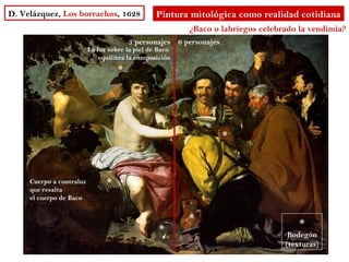 D. Velázquez, Los borrachos, 1628                Pintura mitológica como realidad cotidiana
                                                         ¿Baco o labriegos celebrado la vendimia?
                                        3 personajes 6 personajes
                          La luz sobre la piel de Baco
                             equilibra la composición
                                    *



                                                             *
                                                                    *


     Cuerpo a contraluz         *
     que resalta
     el cuerpo de Baco


                                                         *                           *
                                                  *                               Bodegón
                                                                                 (texturas)
 
