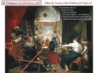 D. Velázquez, Las hilanderas, 1657                    ¿Mito de Aracne o Real Fábrica de Tapices?
                                                                   Un tratado sobre el
                                                                    efecto de la luz
                                                                      sobre los objetos
                                                                      (cercanía/lejanía + luz/sombra)
                                                                       Desmaterialización de los objetos
                                                                       Aplicación impresionista del color




                                                            do
                                                          on
                                                        lf
                                                         e
                                                    c ia
                                                 ha
                                                 ry
                                               do
                                           ta
                                          ec
                                           p
                                        es
                                     el
                                      a
                                    ci
                                  ha
                                ta
                              ec
                             oy
                             pr
                         se
                         e
                     qu
                    ia
                 nc
                ta
               Es
 