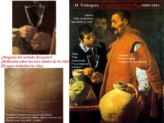 D. Velázquez, El aguador de Sevilla, 1620-1621

                                                                         Adulto:
                                                                Vida en plenitud
                                                              “apurando su vaso”




                                                               Niño:                    Anciano:
¿Alegoría del sentido del gusto?                               Vida                     Vida cumplida
¿Reflexión sobre las tres edades de la vida?                   comenzada                “traspasa la experiencia”
                                                               “va a empezar
(El agua simboliza la vida)                                    a beber”




   Prodigioso ejemplo de la etapa de aprendizaje
   (composición, anatomías, edades, objetos, texturas, luz)
   Pintura como “arte noble”, creador
 