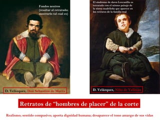 El síndrome de dawn Lezcanillo es
                    Fondos neutros                   retratado con el mismo paisaje de
                                                     la sierra madrileña que aparece en
                    (resaltar al retratado;
                                                     los retratos de la familia real
                    mostrarlo tal cual es)




D. Velázquez, Don Sebastián de Morra                 D. Velázquez, Niño de Vallecas



        Retratos de “hombres de placer” de la corte
Realismo; sentido compasivo; aporta dignidad humana; desaparece el tono amargo de sus vidas
 