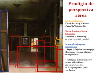 Prodigio de
                       perspectiva
                          aérea
                    Gradación lumínica
                    (Focos delante y al fondo
                    y “rendija” intermedia)

                    Planos de colocación de
                    Personajes
                    (4 delante, 2 al fondo y
                4
                    un gran vacío intermedio)
        5   6
                    Un complejo juego de
                    composición:
                    • Reyes reflejados en un espejo
                    =Los reyes están en el plano
                    del espectador.

                    • Velázquez pinta un cuadro
                    (vemos el bastidor=
3                   nos separa/integra)
    2               =Velázquez piensa/pinta
            1       este lienzo.
 