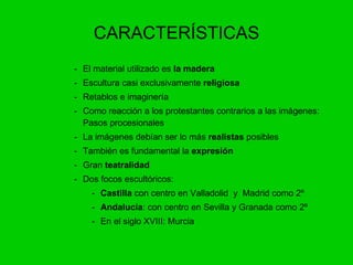 CARACTERÍSTICAS - El material utilizado es  la madera -  Escultura casi exclusivamente  religiosa -  Retablos e imaginería -  Como reacción a los protestantes contrarios a las imágenes: Pasos procesionales -  La imágenes debían ser lo más  realistas  posibles -  También es fundamental la  expresión Gran  teatralidad Dos focos escultóricos: Castilla  con centro en Valladolid  y  Madrid como 2º Andalucía : con centro en Sevilla y Granada como 2º En el siglo XVIII: Murcia 
