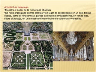 Arquitectura palaciega , Muestra el poder de la monarquía absoluta Se halla organizado en tres plantas y en lugar de concentrarse en un sólo bloque cúbico, como el renacentista, parece extenderse ilimitadamente, en varias alas, sobre el paisaje, en una repetición interminable de columnas y ventanas.  