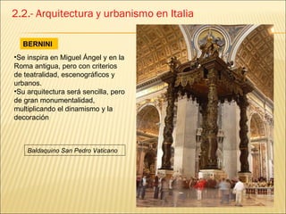 2.2.- Arquitectura y urbanismo en Italia BERNINI Se inspira en Miguel Ángel y en la Roma antigua, pero con criterios de teatralidad, escenográficos y urbanos.  Su arquitectura será sencilla, pero de gran monumentalidad, multiplicando el dinamismo y la decoración Baldaquino San Pedro Vaticano 