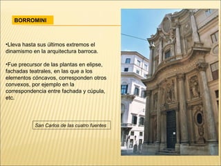 BORROMINI Lleva hasta sus últimos extremos el dinamismo en la arquitectura barroca.  Fue precursor de las plantas en elipse, fachadas teatrales, en las que a los elementos cóncavos, corresponden otros convexos, por ejemplo en la correspondencia entre fachada y cúpula, etc. San Carlos de las cuatro fuentes 