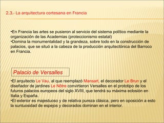 2.3.- La arquitectura cortesana en Francia En Francia las artes se pusieron al servicio del sistema político mediante la organización de las Academias (proteccionismo estatal) Domina la monumentalidad y la grandeza, sobre todo en la construcción de palacios, que se situó a la cabeza de la producción arquitectónica del Barroco en Francia.  El arquitecto  Le Vau,  al que reemplazó  Mansart,  el decorador  Le Brun  y el diseñador de jardines  Le Nôtre  convirtieron Versalles en el prototipo de los futuros palacios europeos del siglo XVIII, que tendrá su máxima eclosión en Italia y España.  El exterior es majestuoso y de relativa pureza clásica, pero en oposición a esto la suntuosidad de espejos y decorados dominan en el interior. Palacio de Versalles 