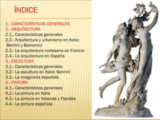 1.- CARACTERÍSTICAS GENERALES 2.- ARQUITECTURA 2.1,. Características generales 2.2.- Arquitectura y urbanismo en Italia: Bernini y Borromini 2.3.- La arquitectura cortesana en Francia 2.4.- La arquitectura en España 3.- ESCULTURA 3.1.- Características generales 3.2.- La escultura en Italia: Bernini 3.3.- La imaginería española 4.- PINTURA 4.1.- Características generales 4.2.- La pintura en Italia 4.3.- La pintura en Holanda y Flandes 4.4.- La pintura española ÍNDICE 