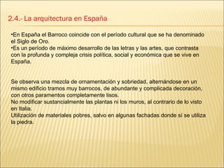 2.4.- La arquitectura en España En España el Barroco coincide con el período cultural que se ha denominado el Siglo de Oro.  Es un período de máximo desarrollo de las letras y las artes, que contrasta con la profunda y compleja crisis política, social y económica que se vive en España. Se observa una mezcla de ornamentación y sobriedad, alternándose en un mismo edificio tramos muy barrocos, de abundante y complicada decoración, con otros paramentos completamente lisos. No modificar sustancialmente las plantas ni los muros, al contrario de lo visto en Italia. Utilización de materiales pobres, salvo en algunas fachadas donde sí se utiliza la piedra. 