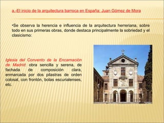 a.-El inicio de la arquitectura barroca en España: Juan Gómez de Mora Se observa la herencia e influencia de la arquitectura herreriana, sobre todo en sus primeras obras, donde destaca principalmente la sobriedad y el clasicismo: Iglesia del Convento de la Encarnación de Madrid : obra sencilla y serena, de fachada de composición clara, enmarcada por dos pilastras de orden colosal, con frontón, bolas escurialenses, etc. 