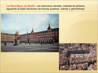La  Plaza Mayor de Madrid  :  con estructura cerrada, rodeada de pórticos, siguiendo el estilo herreriano de formas austeras, sobrias y geométricas.  