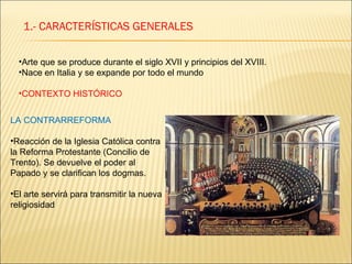1.- CARACTERÍSTICAS GENERALES Arte que se produce durante el siglo XVII y principios del XVIII. Nace en Italia y se expande por todo el mundo CONTEXTO HISTÓRICO LA CONTRARREFORMA Reacción de la Iglesia Católica contra la Reforma Protestante (Concilio de Trento). Se devuelve el poder al Papado y se clarifican los dogmas. El arte servirá para transmitir la nueva religiosidad 