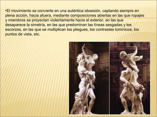 El movimiento se convierte en una auténtica obsesión, captando siempre en plena acción, hacia afuera, mediante composiciones abiertas en las que ropajes y miembros se proyectan violentamente hacia el exterior, en las que desaparece la simetría, en las que predominan las líneas sesgadas y los escorzos, en las que se multiplican los pliegues, los contrastes lumínicos, los puntos de vista, etc.  