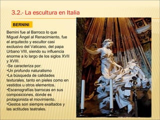 BERNINI 3.2.- La escultura en Italia Bernini fue al Barroco lo que Miguel Ángel al Renacimiento, fue el arquitecto y escultor casi exclusivo del Vaticano, del papa Urbano VIII, siendo su influencia enorme a lo largo de los siglos XVII y XVIII. Se caracteriza por: Un profundo naturalismo La búsqueda de calidades texturales, tanto en pieles como en vestidos u otros elementos. Escenografías barrocas en sus composiciones, donde es protagonista el movimiento.  Gestos son siempre exaltados y las actitudes teatrales. 