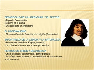 DESARROLLO DE LA LITERATURA Y EL TEATRO Siglo de Oro español Moliere en Francia Shakespeare en Inglaterra EL RACIONALISMO Renovación de la filosofía y la religión (Descartes) IMPORTANCIA DE LA CIENCIA Y LA NATURALEZA Revolución científica (Kepler, Newton) La cultura se hace menos antropocéntrica PERÍODO DE CRISIS Y DECADENCIA Crisis políticas, económicas, demográficas Se refleja en el arte en su inestabilidad, el dramatismo, el dinamismo. 