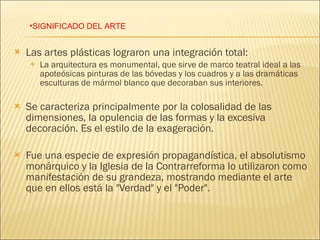 Las artes plásticas lograron una integración total: La arquitectura es monumental, que sirve de marco teatral ideal a las apoteósicas pinturas de las bóvedas y los cuadros y a las dramáticas esculturas de mármol blanco que decoraban sus interiores. Se caracteriza principalmente por la colosalidad de las dimensiones, la opulencia de las formas y la excesiva decoración. Es el estilo de la exageración.  Fue una especie de expresión propagandística, el absolutismo monárquico y la Iglesia de la Contrarreforma lo utilizaron como manifestación de su grandeza, mostrando mediante el arte que en ellos está la "Verdad" y el "Poder". SIGNIFICADO DEL ARTE 