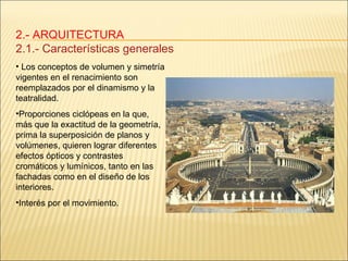 2.- ARQUITECTURA 2.1.- Características generales Los conceptos de volumen y simetría vigentes en el renacimiento son reemplazados por el dinamismo y la teatralidad.  Proporciones ciclópeas en la que, más que la exactitud de la geometría, prima la superposición de planos y volúmenes, quieren lograr diferentes efectos ópticos y contrastes cromáticos y lumínicos, tanto en las fachadas como en el diseño de los interiores. Interés por el movimiento. 