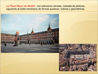 La  Plaza Mayor de Madrid  :  con estructura cerrada, rodeada de pórticos, siguiendo el estilo herreriano de formas auster...