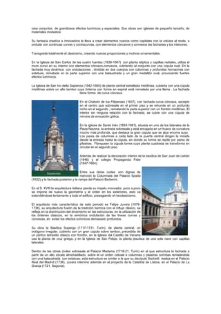 crea conjuntos de grandiosos efectos lumínicos y espaciales. Sus obras son iglesias de pequeño tamaño, de
materiales modestos.
Su fantasía creativa e innovadora le lleva a crear elementos nuevos como capiteles con la volutas al revés, a
ondular con continuas curvas y contracurvas, con elementos cóncavos y convexos las fachadas y los interiores.
Transgrede totalmente el clasicismo, creando nuevas proporciones y motivos ornamentales.
En la Iglesia de San Carlos de las cuatro fuentes (1638-1667) con planta elíptica y capillas radiales, utiliza el
muro curvo en su interior con elementos cóncavo-convexos, cubriendo el conjunto con una cúpula oval. En la
fachada muy dinámica con ondulaciones , dividida en dos cuerpos con columnas y profundas hornacinas con
estatuas, rematada en la parte superior con una balaustrada y un gran medallón oval, provocando fuertes
efectos lumínicos.
La Iglesia de San Ivo della Sapienza (1642-1660) de planta central estrellada mixtilínea, cubierta con una cúpula
mixtilínea sobre un alto tambor cuya linterna con forma en espiral está rematada por una llama . La fachada
tiene forma de curva cóncava.
En el Oratorio de los Filipenses (1637), con fachada curva cóncava, excepto
en el centro que sobresale en el primer piso y se rehunde en un profundo
nicho en el segundo , rematando la parte superior con un frontón mixtilíneo. El
interior sin ninguna relación con la fachada, se cubre con una cúpula de
nervios de evocación gótica.
En la iglesia de Santa Inés (1653-1661), situada en uno de los laterales de la
Plaza Navona, la entrada sobresale y está encajada en un hueco de curvatura
mucho más profunda, que destaca la gran cúpula que se alza encima suyo.
Los pares de columnas a cada lado de la puerta central dirigen la mirada
desde la entrada hasta la cúpula, en donde su forma se repite por pares de
pilastras. Flanquean la cúpula torres cuya planta cuadrada se transforma en
circular en el segundo piso.
Además de realizar la decoración interior de la basílica de San Juan de Letrán
(1646) y el colegio Propaganda Fidei
(1647-1664).
Entre sus obras civiles son dignas de
mención la Columnata del Palacio Spada
(1632) y la fachada posterior y la rampa del Palacio Barberini.
En el S. XVIII la arquitectura italiana pierde su ímpetu innovador, poco a poco
se impone de nuevo la geometría y el orden en los exteriores, esto va
extendiéndose lentamente a todo el edificio, presagiando el neoclasicismo.
El arquitecto más característico de este periodo es Felipe Juvara (1676-
1736), su arquitectura fusión de la tradición barroca con el influjo clásico, se
refleja en la disminución del dinamismo en las estructuras, en la utilización de
los órdenes clásicos, en la armónica ondulación de las lineas curvas y
convexas, en evitar los efectos lumínicos demasiado profundos.
Su obra la Basílica Superga (1717-1731, Turín), de planta central, un
octógono irregular, cubierto con un gran cúpula sobre tambor, precedida de
un pórtico tetrastilo clásico con frontón, en la Iglesia del Castillo de Venaria
usa la planta de cruz griega, y en la Iglesia de San Felipe, la planta jesuítica de una sola nave con capillas
laterales.
Dentro de las obras civiles sobresale el Palacio Madama (1718-21, Turín) en el que estructura la fachada a
partir de un alto zócalo almohadillado, sobre el un orden colosal e columnas y pilastras corintias rematándola
con una balaustrada con estatuas; esta estructura es similar a la que su discípulo Sachetti realiza en el Palacio
Real del Madrid (1738), Juvara intervino además en el proyecto de la Catedral de Lisboa, en el Palacio de La
Granja (1721, Segovia).
 