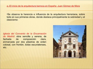 a.-El inicio de la arquitectura barroca en España: Juan Gómez de Mora


   •Se observa la herencia e influencia de la arquitectura herreriana, sobre
   todo en sus primeras obras, donde destaca principalmente la sobriedad y el
   clasicismo:




Iglesia del Convento de la Encarnación
de Madrid: obra sencilla y serena, de
fachada     de      composición      clara,
enmarcada por dos pilastras de orden
colosal, con frontón, bolas escurialenses,
etc.
 
