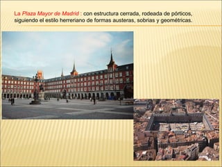 La Plaza Mayor de Madrid : con estructura cerrada, rodeada de pórticos,
siguiendo el estilo herreriano de formas austeras, sobrias y geométricas.
 