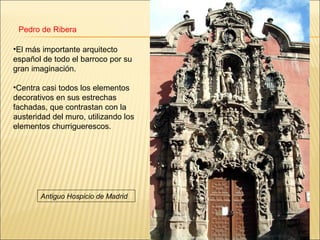 Pedro de Ribera

•El más importante arquitecto
español de todo el barroco por su
gran imaginación.

•Centra casi todos los elementos
decorativos en sus estrechas
fachadas, que contrastan con la
austeridad del muro, utilizando los
elementos churriguerescos.




       Antiguo Hospicio de Madrid
 