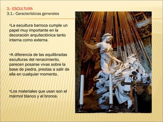 3.- ESCULTURA
3.1.- Características generales

 •La escultura barroca cumple un
 papel muy importante en la
 decoración arquitectónica tanto
 interna como externa.


 •A diferencia de las equilibradas
 esculturas del renacimiento,
 parecen posarse vivas sobre la
 base de piedra, prestas a salir de
 ella en cualquier momento.



 •Los materiales que usan son el
 mármol blanco y el bronce.
 