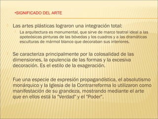 •SIGNIFICADO DEL ARTE


   Las artes plásticas lograron una integración total:
       La arquitectura es monumental, que sirve de marco teatral ideal a las
        apoteósicas pinturas de las bóvedas y los cuadros y a las dramáticas
        esculturas de mármol blanco que decoraban sus interiores.

   Se caracteriza principalmente por la colosalidad de las
    dimensiones, la opulencia de las formas y la excesiva
    decoración. Es el estilo de la exageración.

   Fue una especie de expresión propagandística, el absolutismo
    monárquico y la Iglesia de la Contrarreforma lo utilizaron como
    manifestación de su grandeza, mostrando mediante el arte
    que en ellos está la "Verdad" y el "Poder".
 