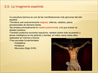 3.3.- La imaginería española


   •La escultura barroca es una de las manifestaciones más genuinas del arte
   español.
   •Temática casi exclusivamente religiosa, sillerías, retablos, pasos
   procesionales de Semana Santa.
   •Se emplea principalmente la madera policromada, a la que incluso se
   añaden postizos.
   •También podemos encontrar sepulcros, retratos (sobre todo ecuestres) y
   temas mitológicos en los jardines y fuentes, en estos casos todos ellos
   realizados en mármol y bronce.
   •Tres escuelas fundamentales:
         •Castellana
         •Andaluza
         •Murciana (Siglo XVIII)
 