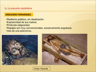 b. La escuela castellana

GREGORIO FERNÁNDEZ

 •Realismo patético, sin idealización.
 •Expresividad de sus rostros.
 •Profunda religiosidad.
 •Ropajes son muy convencionales, excesivamente angulosos.
 •Uso de una policromía,




                           Cristo Yacente
 