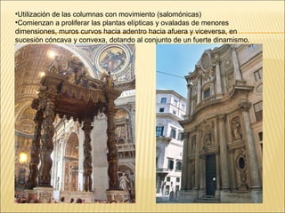 •Utilización de las columnas con movimiento (salomónicas)
•Comienzan a proliferar las plantas elípticas y ovaladas de menores
dimensiones, muros curvos hacia adentro hacia afuera y viceversa, en
sucesión cóncava y convexa, dotando al conjunto de un fuerte dinamismo.
 
