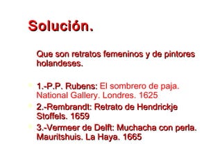 Solución.Solución.
Que son retratos femeninos y de pintoresQue son retratos femeninos y de pintores
holandeses.holandeses.
 1.-P.P. Rubens:1.-P.P. Rubens: El sombrero de paja.
National Gallery. Londres. 1625
 2.-Rembrandt: Retrato de Hendrickje2.-Rembrandt: Retrato de Hendrickje
Stoffels. 1659Stoffels. 1659
 3.-Vermeer de Delft: Muchacha con perla.3.-Vermeer de Delft: Muchacha con perla.
Mauritshuis. La Haya. 1665Mauritshuis. La Haya. 1665
 