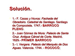 Solución.Solución.
 1.- F. Casas y Novoa:1.- F. Casas y Novoa: Fachada delFachada del
Obradoiro. Catedral de SantiagoObradoiro. Catedral de Santiago. Santiago. Santiago
de Compostela. 1747.-de Compostela. 1747.- BARROCOBARROCO
PLENOPLENO..
 2.- Juan Gómez de Mora:2.- Juan Gómez de Mora: Palacio de SantaPalacio de Santa
Cruz. Antigua Cárcel de Corte.Cruz. Antigua Cárcel de Corte. Madrid.Madrid.
1629.- 1629.- PRIMER BARROCOPRIMER BARROCO
 3.- I. Vergara:3.- I. Vergara: Palacio del Marqués de DosPalacio del Marqués de Dos
AguasAguas. Valencia. 1744. -. Valencia. 1744. - ROCOCÓROCOCÓ;;
 