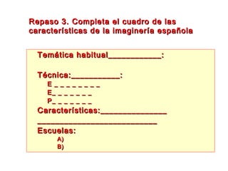 Repaso 3. Completa el cuadro de lasRepaso 3. Completa el cuadro de las
características de la imaginería españolacaracterísticas de la imaginería española
 Temática habitual____________:Temática habitual____________:
 Técnica:___________:Técnica:___________:
– E _ _ _ _ _ _ _ _E _ _ _ _ _ _ _ _
– E_ _ _ _ _ _ _E_ _ _ _ _ _ _
– P_ _ _ _ _ _ _P_ _ _ _ _ _ _
 Características:_______________Características:_______________
______________________________________________________
 Escuelas:Escuelas:
 A)A)
 B)B)
 