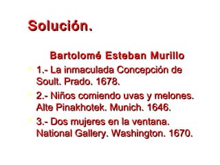 Solución.Solución.
Bartolomé Esteban MurilloBartolomé Esteban Murillo
 1.- La inmaculada Concepción de1.- La inmaculada Concepción de
Soult. Prado. 1678.Soult. Prado. 1678.
 2.- Niños comiendo uvas y melones.2.- Niños comiendo uvas y melones.
Alte Pinakhotek. Munich. 1646.Alte Pinakhotek. Munich. 1646.
 3.- Dos mujeres en la ventana.3.- Dos mujeres en la ventana.
National Gallery. Washington. 1670.National Gallery. Washington. 1670.
 