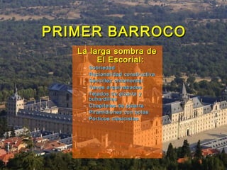PRIMER BARROCOPRIMER BARROCO
La larga sombra deLa larga sombra de
El Escorial:El Escorial:
– SobriedadSobriedad
– Racionalidad constructivaRacionalidad constructiva
– Sencillez ornamentalSencillez ornamental
– Vanos arquitrabadosVanos arquitrabados
– Tejados de pizarra yTejados de pizarra y
buhardillasbuhardillas
– Chapiteles de pizarraChapiteles de pizarra
– Piramidiones con bolasPiramidiones con bolas
– Pórticos clasicistasPórticos clasicistas
 