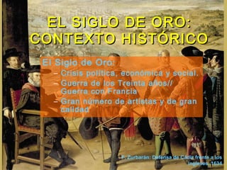 El Siglo de Oro:
– Crisis política, económica y social.
– Guerra de los Treinta años//
Guerra con Francia
– Gran número de artistas y de gran
calidad
EL SIGLO DE ORO:EL SIGLO DE ORO:
CONTEXTO HISTÓRICOCONTEXTO HISTÓRICO
F. Zurbarán: Defensa de Cádiz frente a los
ingleses. 1634
 