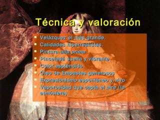 Técnica y valoraciónTécnica y valoración
 Velázquez el más grande.Velázquez el más grande.
 Calidades hiperrealistas.Calidades hiperrealistas.
 PinturaPintura alla primaalla prima
 Pincelada suelta y vibrantePincelada suelta y vibrante
 Color espléndidoColor espléndido
 Óleo de Empastes generososÓleo de Empastes generosos
 Expresionismo espontáneo y vivoExpresionismo espontáneo y vivo
 Vaporosidad que capta el aire (laVaporosidad que capta el aire (la
atmósfera)atmósfera)
 