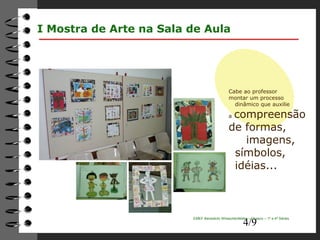 Cabe ao professor 
montar um processo 
dinâmico que auxilie 
a compreensão 
de formas, 
imagens, 
símbolos, 
idéias... 
4/9 
I Mostra de Arte na Sala de Aula 
EMEF Benedicto Wheschenfelder – Osasco – 1ª a 4ª Séries 
 