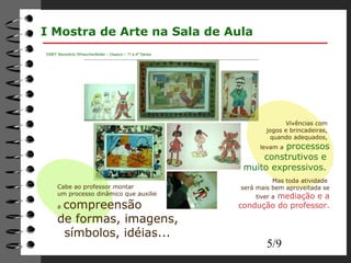 5/9 
I Mostra de Arte na Sala de Aula 
EMEF Benedicto Wheschenfelder – Osasco – 1ª a 4ª Séries 
Vivências com 
jogos e brincadeiras, 
quando adequados, 
levam a processos 
construtivos e 
muito expressivos. 
Mas toda atividade 
será mais bem aproveitada se 
tiver a mediação e a 
condução do professor. 
Cabe ao professor montar 
um processo dinâmico que auxilie 
a compreensão 
de formas, imagens, 
símbolos, idéias... 
 