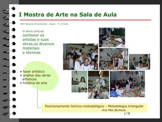 7/9 
I Mostra de Arte na Sala de Aula 
O aluno precisa 
conhecer os 
artistas e suas 
obras,os diversos 
materiais 
e técnicas 
Posicionamento teórico-metodológico - Metodologia triangular 
Ana Mae Barbosa. 
EMEF Benedicto Wheschenfelder – Osasco – 1ª a 4ª Séries 
• fazer artístico 
• análise das obras 
artísticas 
• história da arte 
 