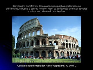 Constantino transformou todos os templos pagãos em templos do cristianismo, inclusive o coliseu romano. Alem da construção de novos templos em diversas cidades do seu império. Construído pelo imperador Flávio Vespasiano, 70-90 d. C. 